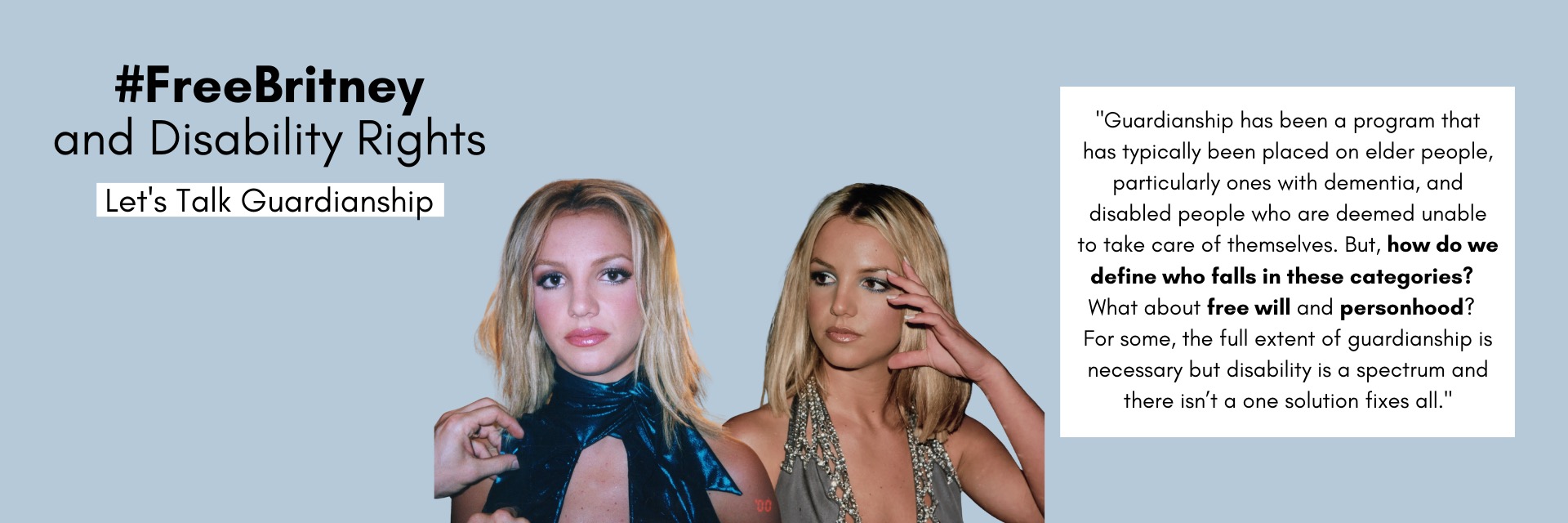 Text: #FreeBritney and Disability Rights.  Let's Talk Guardianship. "Guardianship has been a program that has typically been placed on elder people, particularly ones with dementia, and disabled people who are deemed unable to take care of themselves.  But, how do we define who falls in these categories? What about free will and personhood? For some, the full extent of guardianship is necessary but disability is a spectrum and there isn't a one solution fixes all."  Image:  Young adult Britney Spears 